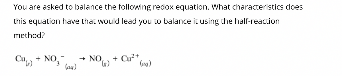You are asked to balance the following redox equation. What characteristics does
this equation have that would lead you to balance it using the half-reaction
method?
Cu(s) + NO.- →
3
(aq)
NO (2) + Cu²+
(aq)