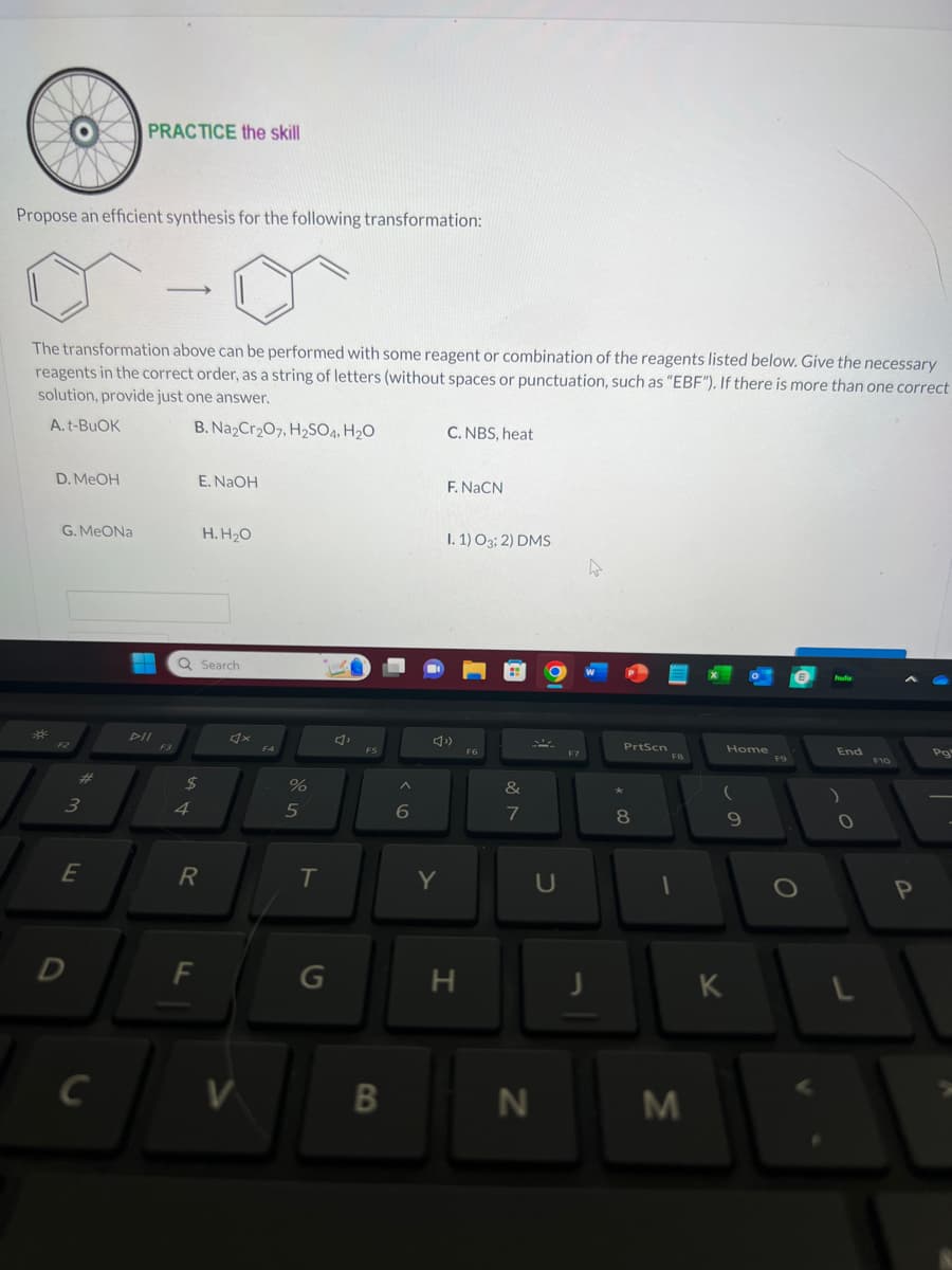 Propose an efficient synthesis for the following transformation:
D. MeOH
The transformation above can be performed with some reagent or combination of the reagents listed below. Give the necessary
reagents in the correct order, as a string of letters (without spaces or punctuation, such as "EBF"). If there is more than one correct
solution, provide just one answer.
A. t-BuOK
B. Na₂Cr₂O7, H₂SO4, H₂O
G. MeONa
F2
#
3
E
D
PRACTICE the skill
C
-
L
E. NaOH
Q Search
$
4
R
F
H.H₂O
V
F4
%
5
T
G
F5
B
A
6
Y
C. NBS, heat
F. NaCN
I. 1) 03; 2) DMS
H
F6
&
7
N
U
F7
4
J
PrtScn
* 00
8
FB
I
M
Home
(
9
K
F9
hulu
End
O
L
F10
P
Pg