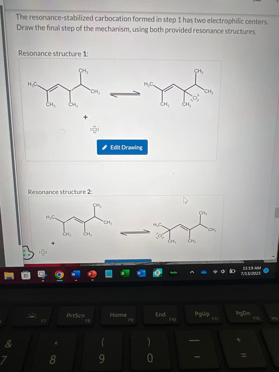 &
7
The resonance-stabilized carbocation formed in step 1 has two electrophilic centers.
Draw the final step of the mechanism, using both provided resonance structures.
Resonance structure 1:
H₂C.
CH3
CH3 CH₂
H₂C.
Resonance structure 2:
CH₂
CH3 CH3
PrtScn
F8
✔ Edit Drawing
CH3
-
CH3
(
9
-
Home
H₂C.
F9
)
CH3 CH3
H₂C.
0
CI
End
CH3
hulu
F10
CH3
CH3
CH3
CH3
CH3
PgUp
F11
45
11:19 AM
7/13/2023
PgDn
F12
[