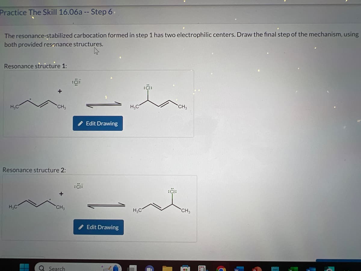 Practice The Skill 16.06a -- Step 6.
The resonance-stabilized carbocation formed in step 1 has two electrophilic centers. Draw the final step of the mechanism, using
both provided resonance structures.
Resonance structure 1:
H₂C
+
H₂C
CH₁
Resonance structure 2:
+
CH3
Q Search
CIE
Edit Drawing
Edit Drawing
H₂C
H₂C
:CI:
:CI:
CH3
CH3
Į