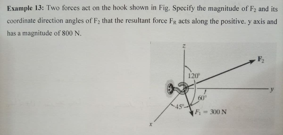 Example 13: Two forces act on the hook shown in Fig. Specify the magnitude of F2 and its
coordinate direction angles of F2 that the resultant force FR acts along the positive. y axis and
has a magnitude of 800 N.
F2
120
60°
F = 300 N

