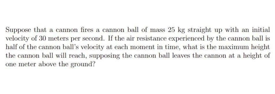 Suppose that a cannon fires a cannon ball of mass 25 kg straight up with an initial
velocity of 30 meters per second. If the air resistance experienced by the cannon ball is
half of the cannon ball's velocity at each moment in time, what is the maximum height
the cannon ball will reach, supposing the cannon ball leaves the cannon at a height of
one meter above the ground?

