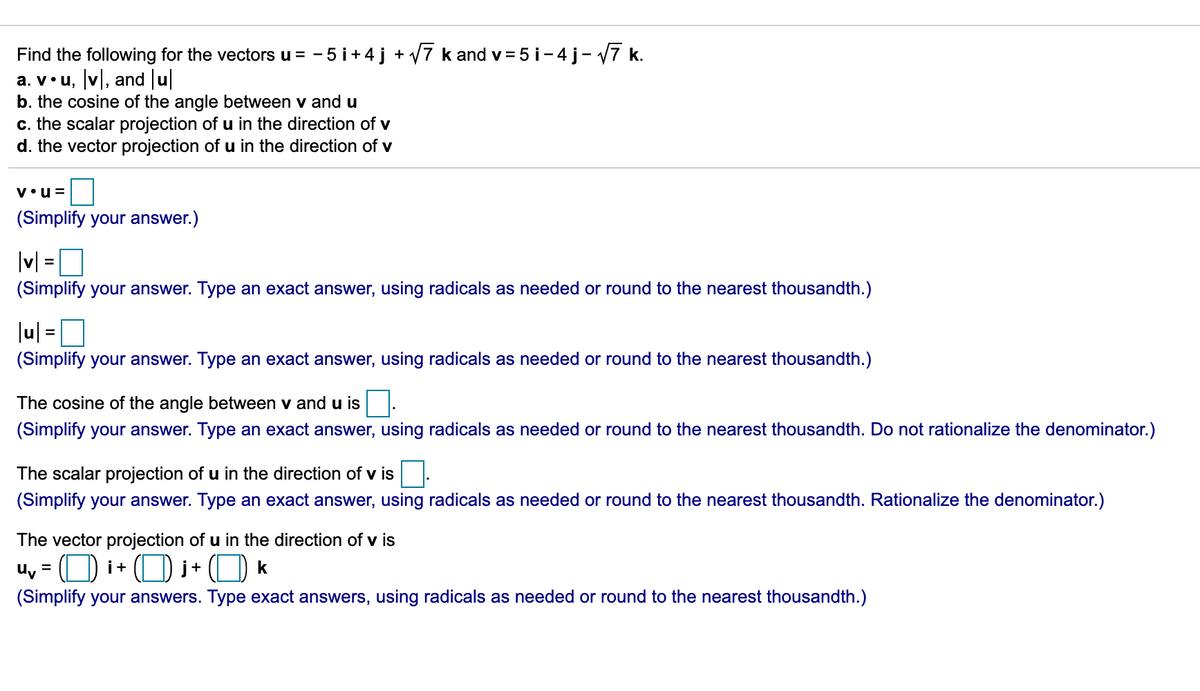 Find the following for the vectors u = - 5 i+4j + V7 k and v= 5 i-4 j- V7 k.
a. v•u, v, and u
b. the cosine of the angle between v and u
c. the scalar projection of u in the direction of v
d. the vector projection of u in the direction of v
v•u =
(Simplify your answer.)
|v|
(Simplify your answer. Type an exact answer, using radicals as needed or round to the nearest thousandth.)
|u| =
(Simplify your answer. Type an exact answer, using radicals as needed or round to the nearest thousandth.)
The cosine of the angle between v and u is.
(Simplify your answer. Type an exact answer, using radicals as needed or round to the nearest thousandth. Do not rationalize the denominator.)
The scalar projection of u in the direction of v is
(Simplify your answer. Type an exact answer, using radicals as needed or round to the nearest thousandth. Rationalize the denominator.)
The vector projection of u in the direction of v is
u, = (O i+ (O i+ (O k
(Simplify your answers. Type exact answers, using radicals as needed or round to the nearest thousandth.)
