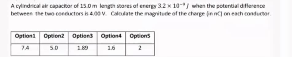 A cylindrical air capacitor of 15.0 m length stores of energy 3.2 x 10-9J when the potential difference
between the two conductors is 4.00 V. Calculate the magnitude of the charge (in nC) on each conductor.
Option1 Option2 Option3 Option4 Option5
7.4
5.0
1.89
1.6
