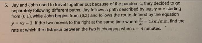 5. Jay and John used to travel together but because of the pandemic, they decided to go
separately following different paths. Jay follows a path described by loge y = x starting
from (0,1), while John begins from (0,2) and follows the route defined by the equation
dx
y = 4x – 3. If the two moves to the right at the same time where
1km/min, find the
dt
rate at which the distance between the two is changing when t = 4 minutes.
