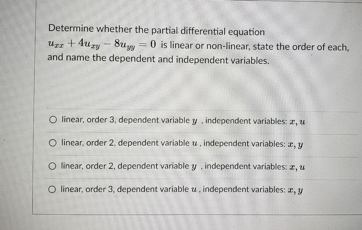 Determine whether the partial differential equation
Urx + 4ury - 8uy = 0 is linear or non-linear, state the order of each,
and name the dependent and independent variables.
O linear, order 3, dependent variable y , independent variables: x, u
O linear, order 2, dependent variable u , independent variables: x, y
O linear, order 2, dependent variable y , independent variables: x, u
O linear, order 3, dependent variable u , independent variables: x, y
