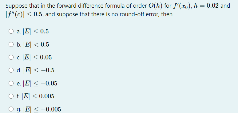 Suppose that in the forward difference formula of order O(h) for f'(xo), h = 0.02 and
|f"(c)| < 0.5, and suppose that there is no round-off error, then
O a. E <0.5
O b. |E < 0.5
O c. JE < 0.05
O d. |E < -0.5
O e. JE < -0.05
O f. JE < 0.005
g. E < -0.005
