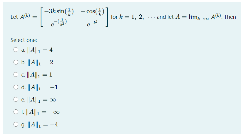 –3k sin(±) - cos()
Let A(k)
for k = 1, 2, ... and let A = lim, 00 A(k). Then
Select one:
a. || A||1 = 4
O b. ||A||1
2
O c. || A||1
1
O d. ||A||1 = –1
:
O e. ||A||1
= 00
O f. ||A|| 1
g. ||A||1
-4
