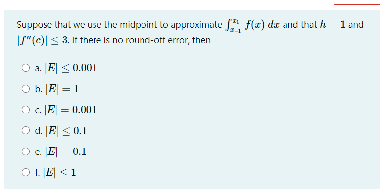Suppose that we use the midpoint to approximate f(x) dx and that h = 1 and
|f"(c)| < 3. If there is no round-off error, then
O a. JE < 0.001
O b. JE
= 1
O c. [E| = 0.001
O d. [E < 0.1
O e. [E| = 0.1
O f. |E| < 1
