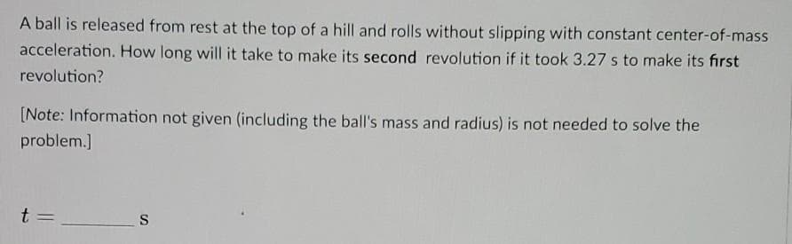 A ball is released from rest at the top of a hill and rolls without slipping with constant center-of-mass
acceleration. How long will it take to make its second revolution if it took 3.27 s to make its first
revolution?
[Note: Information not given (including the ball's mass and radius) is not needed to solve the
problem.]
t =
