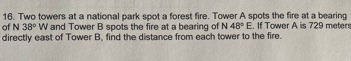 16. Two towers at a national park spot a forest fire. Tower A spots the fire at a bearing
of N 38° W and Tower B spots the fire at a bearing of N 48° E. If Tower A is 729 meters
directly east of Tower B, find the distance from each tower to the fire.
