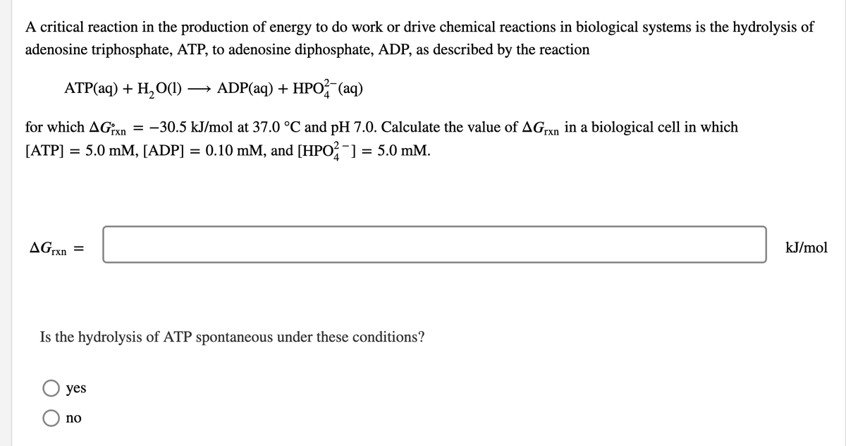 A critical reaction in the production of energy to do work or drive chemical reactions in biological systems is the hydrolysis of
adenosine triphosphate, ATP, to adenosine diphosphate, ADP, as described by the reaction
ATP(aq) + H₂O(1) → ADP(aq) + HPO2 (aq)
4
for which AGixn -30.5 kJ/mol at 37.0 °C and pH 7.0. Calculate the value of AGrxn in a biological cell in which
[ATP] = 5.0 mM, [ADP] = 0.10 mM, and [HPO²¯] = 5.0 mM.
AGrxn
=
=
Is the hydrolysis of ATP spontaneous under these conditions?
yes
O no
kJ/mol