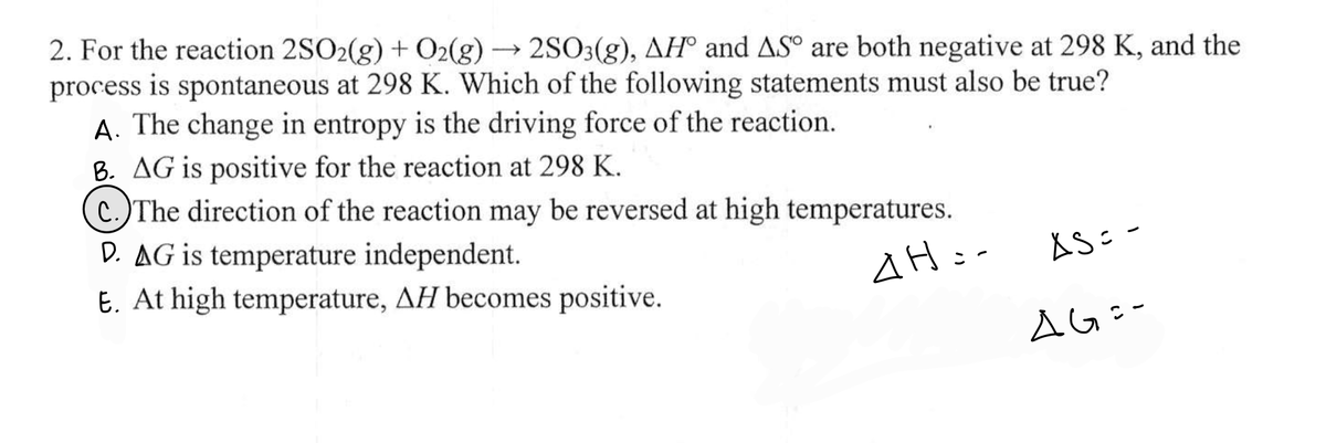 2. For the reaction 2SO2(g) + O2(g) → 2SO3(g), AH and AS° are both negative at 298 K, and the
process is spontaneous at 298 K. Which of the following statements must also be true?
A. The change in entropy is the driving force of the reaction.
B. AG is positive for the reaction at 298 K.
c.)The direction of the reaction may be reversed at high temperatures.
D. AG is temperature independent.
AH:-
E. At high temperature, AH becomes positive.
AS=-
AG=