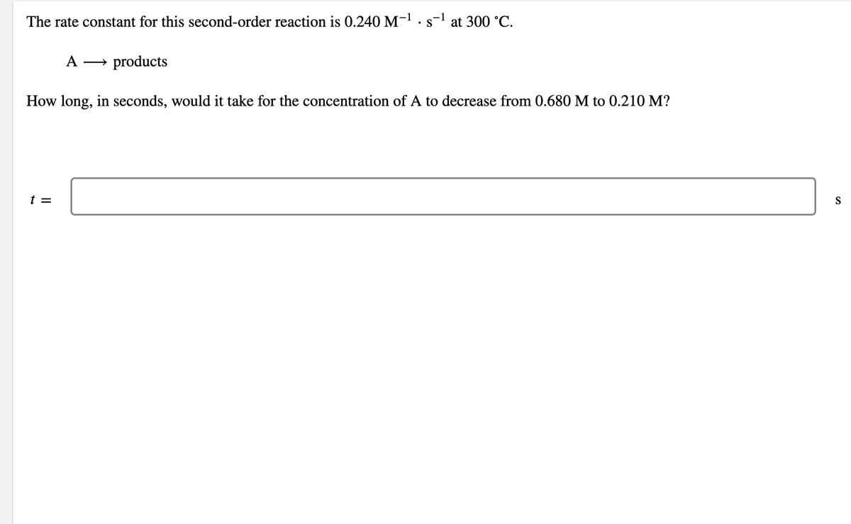 The rate constant for this second-order reaction is 0.240 M- ·s- at 300 °C.
-1
• S
A
→ products
How long, in seconds, would it take for the concentration of A to decrease from 0.680 M to 0.210 M?
t =
S
