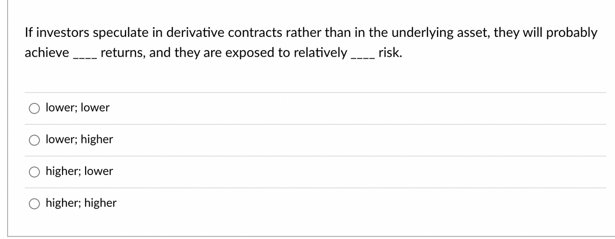 If investors speculate in derivative contracts rather than in the underlying asset, they will probably
achieve returns, and they are exposed to relatively _ risk.
lower; lower
lower; higher
higher; lower
higher; higher
