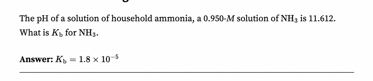 The pH of a solution of household ammonia, a 0.950-M solution of NH3 is 11.612.
What is K₁ for NH3.
Answer: K₁ = 1.8 × 10-5