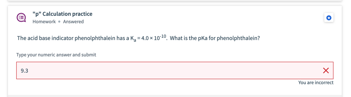 "p" Calculation practice
Homework • Answered
The acid base indicator phenolphthalein has a K, = 4.0 × 10-10. What is the pka for phenolphthalein?
Type your numeric answer and submit
9.3
You are incorrect
