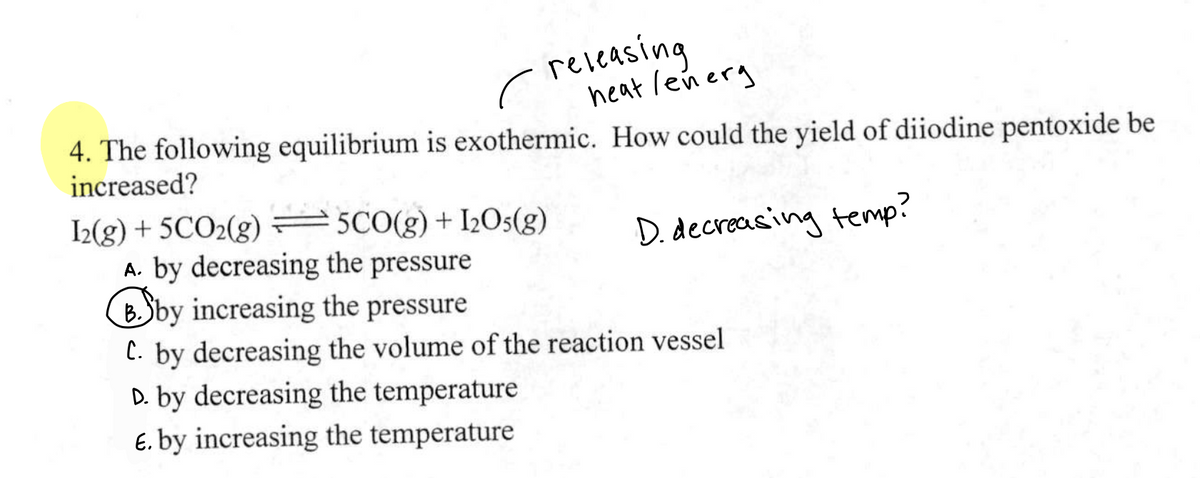 releasing
heat lenerg
4. The following equilibrium is exothermic. How could the yield of diiodine pentoxide be
increased?
D. decreasing temp?
I2(g) + 5CO₂(g) = 5CO(g) + 1205(g)
A. by decreasing the pressure
Bby increasing the pressure
C. by decreasing the volume of the reaction vessel
D. by decreasing the temperature
E. by increasing the temperature