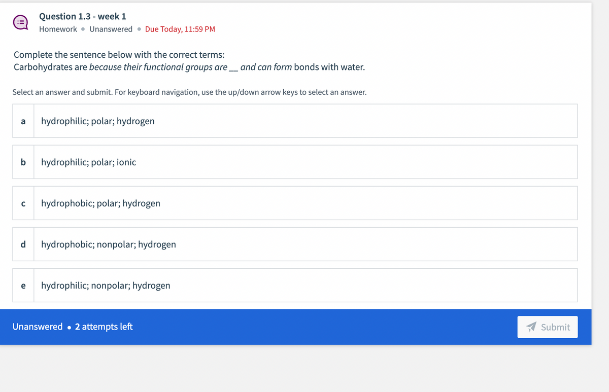 Question 1.3 - week 1
Homework • Unanswered • Due Today, 1l:59 PM
Complete the sentence below with the correct terms:
Carbohydrates are because their functional groups are_ and can form bonds with water.
Select an answer and submit. For keyboard navigation, use the up/down arrow keys to select an answer.
a
hydrophilic; polar; hydrogen
b
hydrophilic; polar; ionic
hydrophobic; polar; hydrogen
d
hydrophobic; nonpolar; hydrogen
e
hydrophilic; nonpolar; hydrogen
Unanswered • 2 attempts left
Submit
