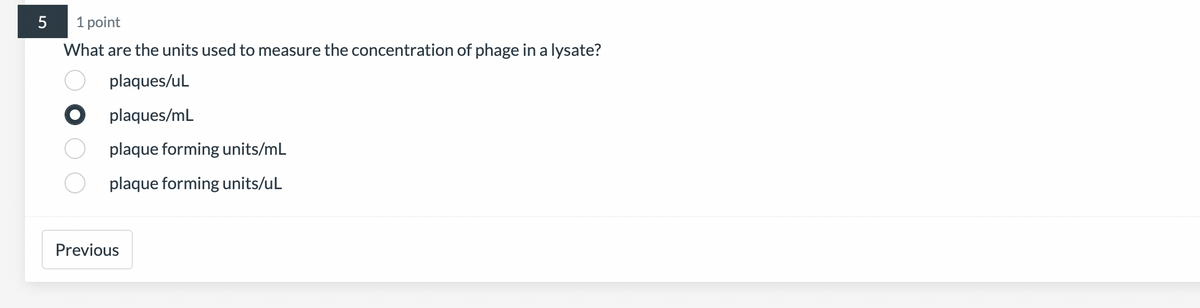 5
1 point
What are the units used to measure the concentration of phage in a lysate?
plaques/uL
Oplaques/mL
plaque forming units/mL
plaque forming units/uL
Previous