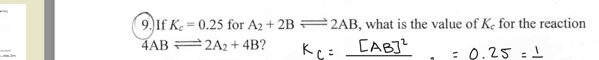 than Zers
9.) If Kc = 0.25 for A2 + 2B 2AB, what is the value of Ke for the reaction
=
4AB
2A2 + 4B?
савуч
= 0.25 = 1
K C =