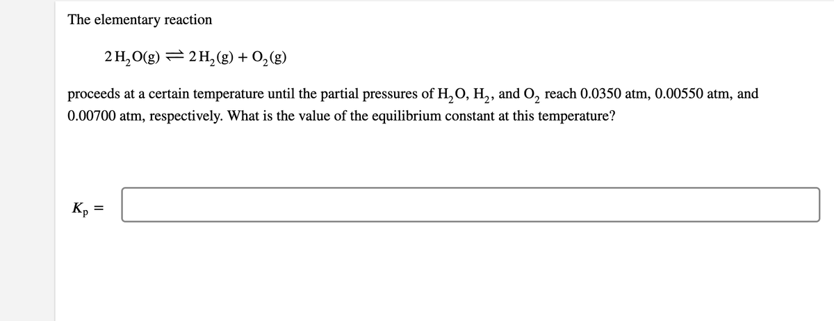 The elementary reaction
2 H, O(g) = 2 H, (g) + O,(g)
proceeds at a certain temperature until the partial pressures of H, O, H,, and O, reach 0.0350 atm, 0.00550 atm, and
0.00700 atm, respectively. What is the value of the equilibrium constant at this temperature?
K, =
