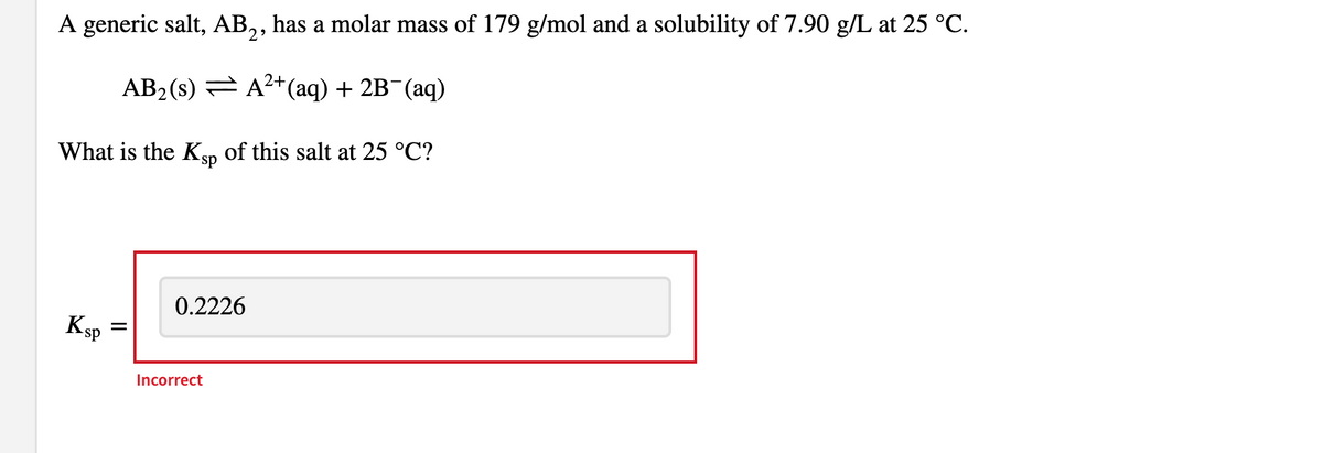 A generic salt, AB2, has a molar mass of 179 g/mol and a solubility of 7.90 g/L at 25 °C.
2+
AB₂ (s)
A²+ (aq) + 2B¯(aq)
What is the Ksp of this salt at 25 °C?
Ksp
=
0.2226
Incorrect