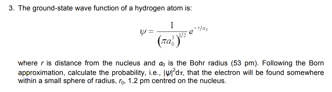 3. The ground-state wave function of a hydrogen atom is:
1
e
(raž)
3 /2
where r is distance from the nucleus and ao is the Bohr radius (53 pm). Following the Born
approximation, calculate the probability, i.e., lW²dt, that the electron will be found somewhere
within a small sphere of radius, ro, 1.2 pm centred on the nucleus.

