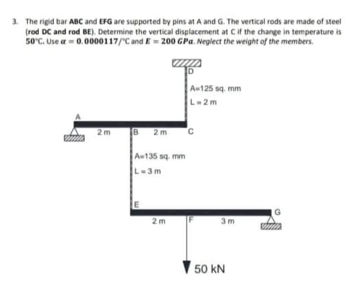 3. The rigid bar ABC and EFG are supported by pins at A and G. The vertical rods are made of steel
(rod DC and rod BE), Determine the vertical displacement at Cif the change in temperature is
50°C. Use a = 0.0000117/"C and E = 200 GPa. Neplect the weight of the members.
A-125 sq. mm
L=2 m
A
2m
2m
A-135 sq. mm
L-3m
G
2m
3 m
50 kN
