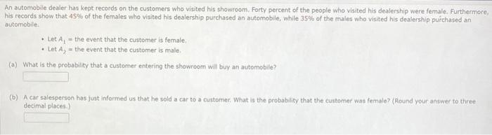 An automobile dealer has kept records on the customers who visited his showroom. Forty percent of the people who visited his dealership were female. Furthermore,
his records show that 45% of the females who visited his dealership purchased an automobile, while 35% of the males who visited his dealership purchased an
automobile.
• Let A, - the event that the customer is fermale.
• Let A, - the event that the customer is male.
(a) What is the probability that a customer entering the showroom will buy an automobile?
(b) A car salesperson has just informed us that he sold a car to a customer. What is the probability that the customer was female? (Round your answer to three
decimal places.)
