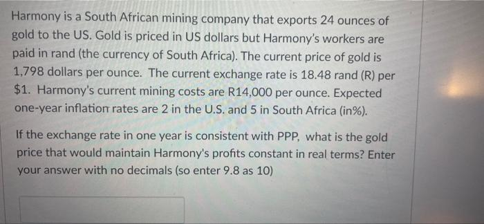 Harmony is a South African mining company that exports 24 ounces of
gold to the US. Gold is priced in US dollars but Harmony's workers are
paid in rand (the currency of South Africa). The current price of gold is
1,798 dollars per ounce. The current exchange rate is 18.48 rand (R) per
$1. Harmony's current mining costs are R14,000 per ounce. Expected
one-year inflation rates are 2 in the U.S. and 5 in South Africa (in%).
If the exchange rate in one year is consistent with PPP, what is the gold
price that would maintain Harmony's profits constant in real terms? Enter
your answer with no decimals (so enter 9.8 as 10)

