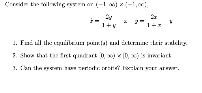 Consider the following system on (-1, 0) × (-1, ∞),
2y
2x
1+ Y
1+x
1. Find all the equilibrium point (s) and determine their stability.
2. Show that the first quadrant [0, 0) × [0, ∞0) is invariant.
3. Can the system have periodic orbits? Explain your answer.
