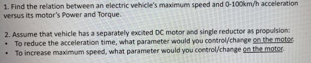 1. Find the relation between an electric vehicle's maximum speed and 0-100km/h acceleration
versus its motor's Power and Torque.
2. Assume that vehicle has a separately excited DC motor and single reductor as propulsion:
• To reduce the acceleration time, what parameter would you control/change on the motor.
To increase maximum speed, what parameter would you control/change on the motor.
