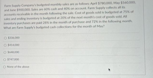 Farm Supply Company's budgeted monthly sales are as follows: April $780,000, May $560,000,
and June $900,000. Sales are 60% cash and 40% on account. Farm Supply collects all its
accounts receivable in the month following the sale. Cost of goods sold is budgeted at 75% of
sales and ending inventory is budgeted at 20% of the next month's cost of goods sold. All
inventory purchases are paid 28% in the month of purchase and 72% in the following month.
What are Farm Supply's budgeted cash collections for the month of May?
O $336,000
O $414,000
O $648,000
O $747,000
O None of the above
