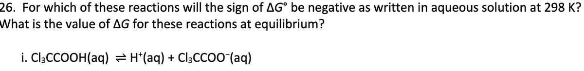 26. For which of these reactions will the sign of AG° be negative as written in aqueous solution at 298 K?
What is the value of AG for these reactions at equilibrium?
i. CI3CCOOH(aq) = H*(aq) + Cl3CCo0 (aq)
