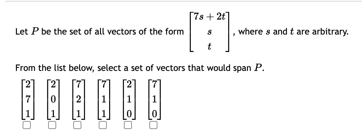 Let P be the set of all vectors of the form
7
From the list below, select a set of vectors that would span P.
⠀⠀
2
0
N
[7s+2t]
S
t
-
where s and t are arbitrary.
