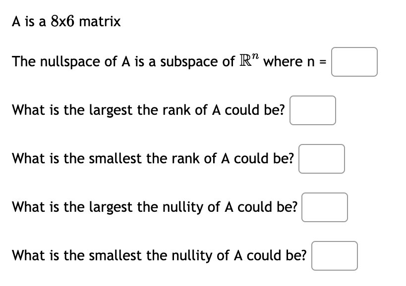 A is a 8x6 matrix
The nullspace of A is a subspace of R" where n =
What is the largest the rank of A could be?
What is the smallest the rank of A could be?
What is the largest the nullity of A could be?
What is the smallest the nullity of A could be?