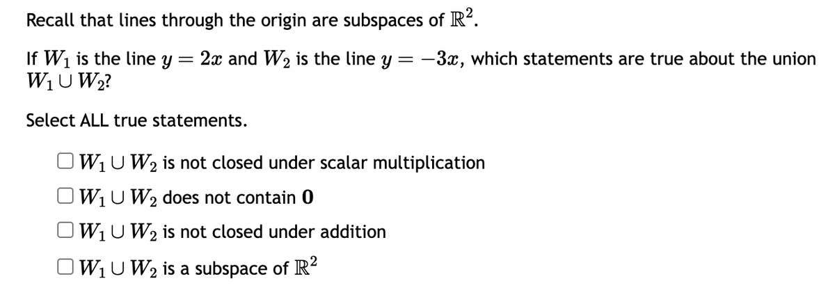 Recall that lines through the origin are subspaces of R².
If W₁ is the line y = 2x and W₂ is the line y = −3x, which statements are true about the union
W₁U W₂?
Select ALL true statements.
W₁ U W₂ is not closed under scalar multiplication
W₁U W₂ does not contain 0
2
W₁U W₂ is not closed under addition
OW₁ U W₂ is a subspace of R²