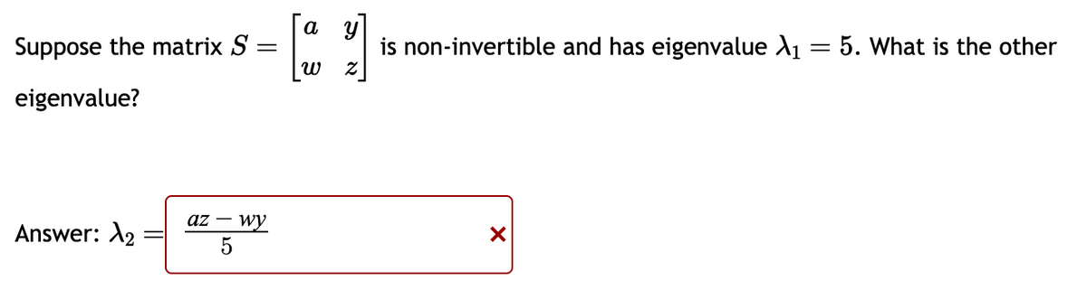 Suppose the matrix S
eigenvalue?
Answer: >₂
=
az - wy
a
ω
2
is non-invertible and has eigenvalue X₁ = 5. What is the other
X