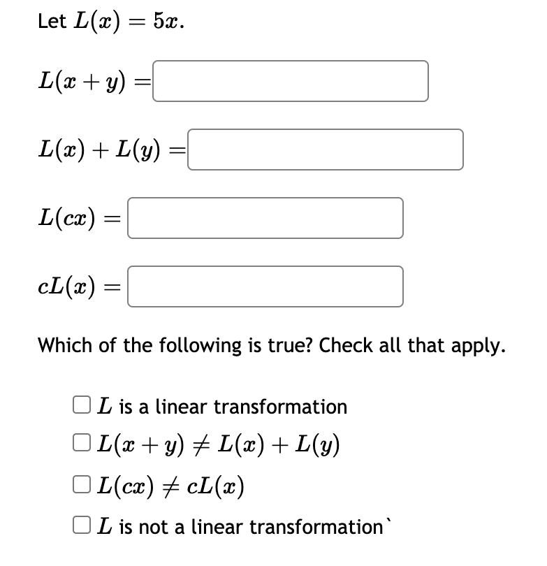 Let L(x) = 5x.
L(x + y) =
L(x)+L(y)
L(cx)
=
cL(x) =
Which of the following is true? Check all that apply.
L is a linear transformation
| L(x + y) ‡ L(x) + L(y)
OL(cx) ‡ cL(x)
L is not a linear transformation