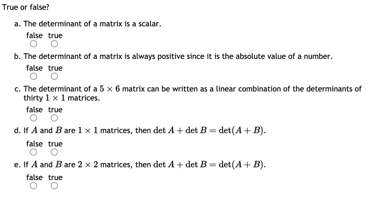 True or false?
a. The determinant of a matrix is a scalar.
false true
b. The determinant of a matrix is always positive since it is the absolute value of a number.
false true
c. The determinant of a 5 × 6 matrix can be written as a linear combination of the determinants of
thirty 1 x 1 matrices.
false true
d. If A and B are 1 × 1 matrices, then det A + det B = det(A + B).
false true
e. If A and B are 2 × 2 matrices, then det A + det B = det(A + B).
false true