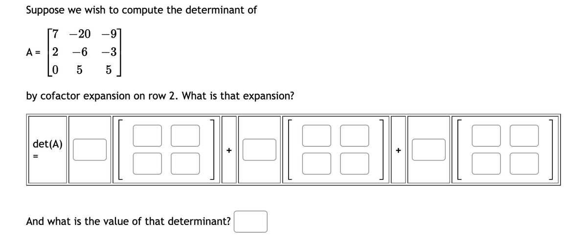 Suppose we wish to compute the determinant of
[7
-20 -9
A = 2
-6 -3
5
5
by cofactor expansion on row 2. What is that expansion?
det(A)
=
And what is the value of that determinant?