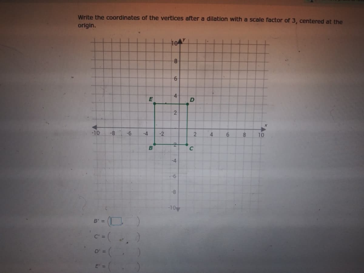 Write the coordinates of the vertices after a dilation with a scale factor of 3, centered at the
origin.
10
8-
4
E
-10
-8
-6
-4
-2
6.
10
B
C
-4
-8
-10
B' =
C =
D' =
4.
6.
