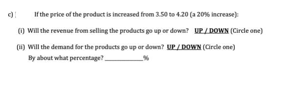 c)
If the price of the product is increased from 3.50 to 4.20 (a 20% increase):
(1) Will the revenue from selling the products go up or down? UP/ DOWN (Circle one)
(ii) Will the demand for the products go up or down? UP / DOWN (Circle one)
By about what percentage?.
_%
