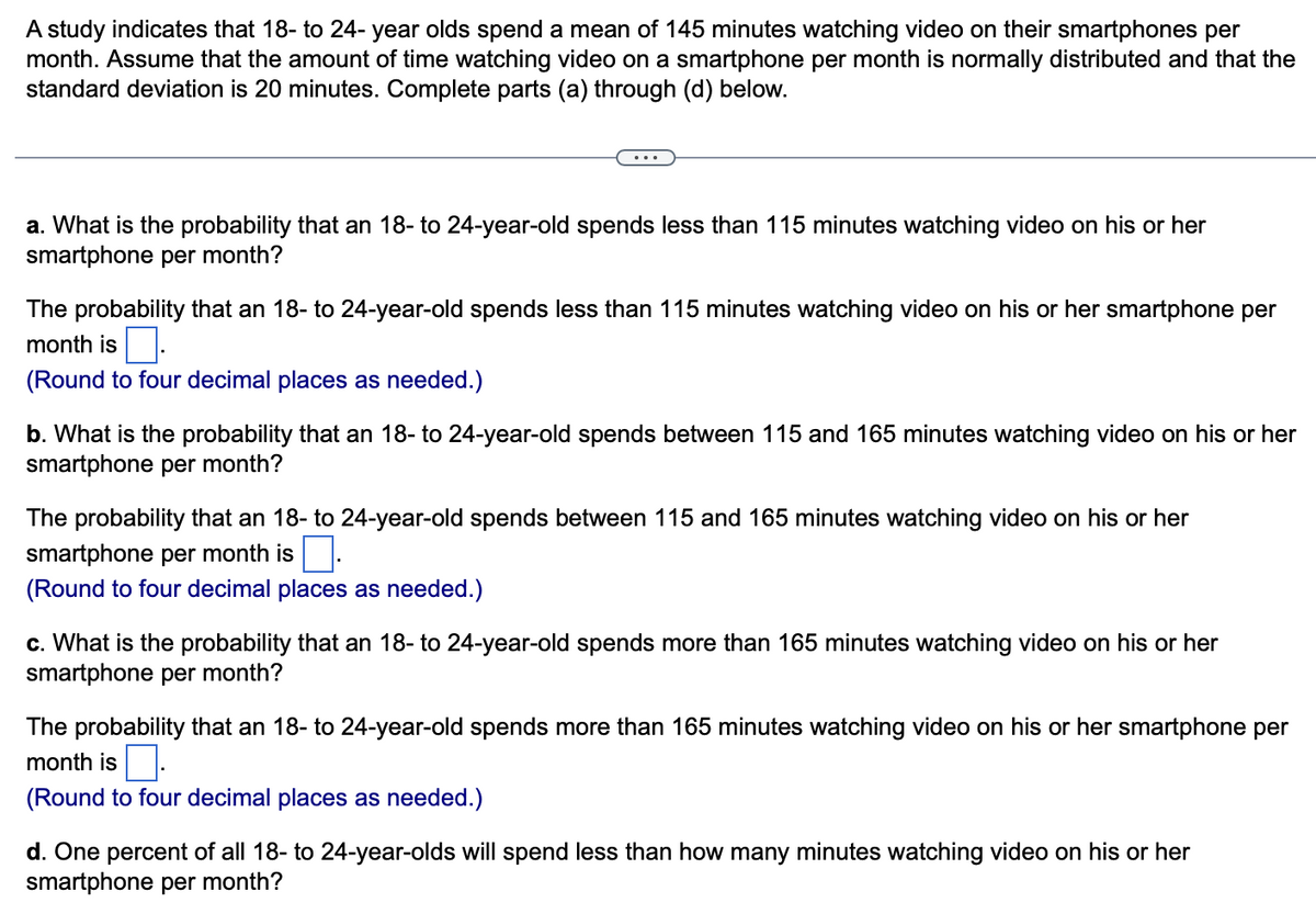 A study indicates that 18- to 24-year olds spend a mean of 145 minutes watching video on their smartphones per
month. Assume that the amount of time watching video on a smartphone per month is normally distributed and that the
standard deviation is 20 minutes. Complete parts (a) through (d) below.
a. What is the probability that an 18- to 24-year-old spends less than 115 minutes watching video on his or her
smartphone per month?
The probability that an 18- to 24-year-old spends less than 115 minutes watching video on his or her smartphone per
month is
(Round to four decimal places as needed.)
b. What is the probability that an 18- to 24-year-old spends between 115 and 165 minutes watching video on his or her
smartphone per month?
The probability that an 18- to 24-year-old spends between 115 and 165 minutes watching video on his or her
smartphone per month is.
(Round to four decimal places as needed.)
c. What is the probability that an 18- to 24-year-old spends more than 165 minutes watching video on his or her
smartphone per month?
The probability that an 18- to 24-year-old spends more than 165 minutes watching video on his or her smartphone per
month is
(Round to four decimal places as needed.)
d. One percent of all 18- to 24-year-olds will spend less than how many minutes watching video on his or her
smartphone per month?