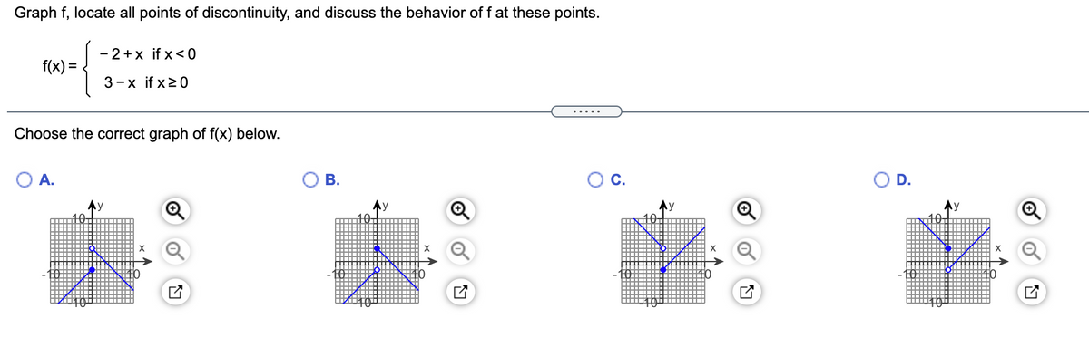 Graph f, locate all points of discontinuity, and discuss the behavior of f at these points.
- 2+x if x <0
f(x) =
3-x if x20
.....
Choose the correct graph of f(x) below.
OA.
OB.
C.
D.
Ay
