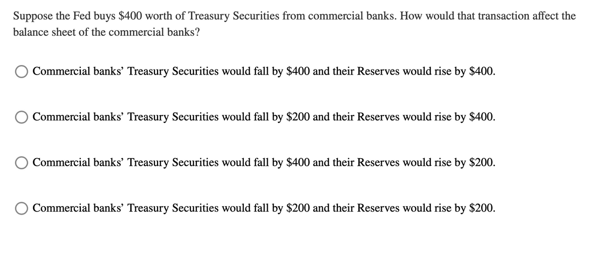 Suppose the Fed buys $400 worth of Treasury Securities from commercial banks. How would that transaction affect the
balance sheet of the commercial banks?
Commercial banks' Treasury Securities would fall by $400 and their Reserves would rise by $400.
Commercial banks' Treasury Securities would fall by $200 and their Reserves would rise by $400.
Commercial banks' Treasury Securities would fall by $400 and their Reserves would rise by $200.
O Commercial banks' Treasury Securities would fall by $200 and their Reserves would rise by $200.
