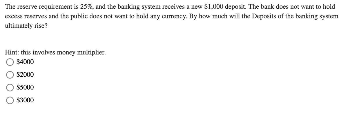 The reserve requirement is 25%, and the banking system receives a new $1,000 deposit. The bank does not want to hold
excess reserves and the public does not want to hold any currency. By how much will the Deposits of the banking system
ultimately rise?
Hint: this involves money multiplier.
$4000
$2000
$5000
O $3000
