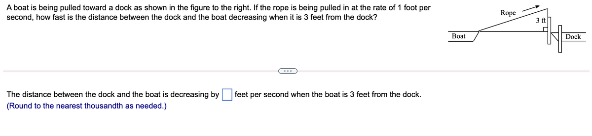 A boat is being pulled toward a dock as shown in the figure to the right. If the rope is being pulled in at the rate of 1 foot per
second, how fast is the distance between the dock and the boat decreasing when it is 3 feet from the dock?
Rope
3 ft
Boat
Dock
The distance between the dock and the boat is decreasing by
feet per second when the boat is 3 feet from the dock.
(Round to the nearest thousandth as needed.)
