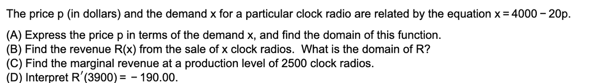 The price p (in dollars) and the demand x for a particular clock radio are related by the equation x = 4000 – 20p.
(A) Express the price p in terms of the demand x, and find the domain of this function.
(B) Find the revenue R(x) from the sale of x clock radios. What is the domain of R?
(C) Find the marginal revenue at a production level of 2500 clock radios.
(D) Interpret R'(3900) = - 190.00.
